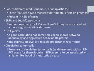  Poorly differentiated, squamous, or anaplastic foci
    These features have a markedly detrimental effect on prognosis
    Present in <5% of cases
 EMA and Leu-M1 positivity
    Immunoreactivity for EMA and Leu-M1 may be associated with
     a more aggressive clinical course
 DNA ploidy
    A good correlation has sometimes been shown between
     aneuploidy and aggressive behavior, Rb protein
    pRB expression level is a reliable predictor of recurrence
 Circulating tumor cells
    Presence of circulating tumor cells (as determined with an RT-
     PCR assay for thyroglobulin mRNA) seems to be associated with
     a higher likelihood of metastatic disease
 