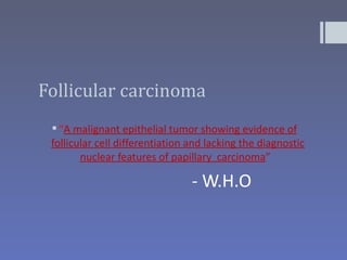 Follicular carcinoma
  “A malignant epithelial tumor showing evidence of
 follicular cell differentiation and lacking the diagnostic
        nuclear features of papillary carcinoma”

                                 - W.H.O
 