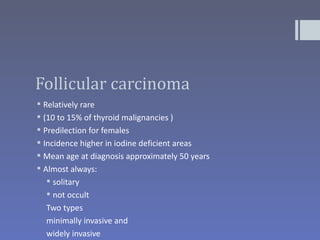 Follicular carcinoma
 Relatively rare
 (10 to 15% of thyroid malignancies )
 Predilection for females
 Incidence higher in iodine deficient areas
 Mean age at diagnosis approximately 50 years
 Almost always:
    solitary
    not occult
  Two types
  minimally invasive and
  widely invasive
 