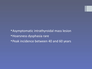  Asymptomatic intrathyroidal mass lesion
 Hoarsness dysphasia rare
 Peak incidence between 40 and 60 years
 