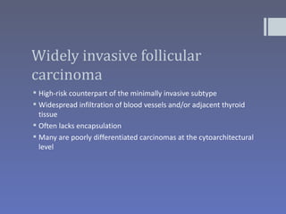 Widely invasive follicular
carcinoma
 High-risk counterpart of the minimally invasive subtype
 Widespread infiltration of blood vessels and/or adjacent thyroid
  tissue
 Often lacks encapsulation
 Many are poorly differentiated carcinomas at the cytoarchitectural
  level
 