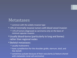 Metastases
   common with the widely invasive type
 <5% of minimally invasive tumors with blood vessel invasion
   <1% of tumors diagnosed as carcinoma only on the basis of
    minimal capsular invasion
 Usually blood-borne (particularly to lung and bones)
  rather than regional nodes
 Skeletal metastases:
   usually multicentric
   have a predilection for the shoulder girdle, sternum, skull, and
    iliac bone6
   sometimes pulsate because of their vascularity (a feature shared
    with metastatic renal cell carcinoma)
 