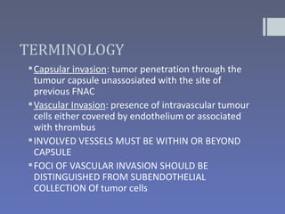 TERMINOLOGY
 Capsular invasion: tumor penetration through the
  tumour capsule unassosiated with the site of
  previous FNAC
 Vascular Invasion: presence of intravascular tumour
  cells either covered by endothelium or associated
  with thrombus
 INVOLVED VESSELS MUST BE WITHIN OR BEYOND
  CAPSULE
 FOCI OF VASCULAR INVASION SHOULD BE
  DISTINGUISHED FROM SUBENDOTHELIAL
  COLLECTION Of tumor cells
 