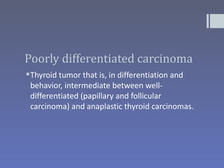 Poorly differentiated carcinoma
 Thyroid tumor that is, in differentiation and
  behavior, intermediate between well-
  differentiated (papillary and follicular
  carcinoma) and anaplastic thyroid carcinomas.
 