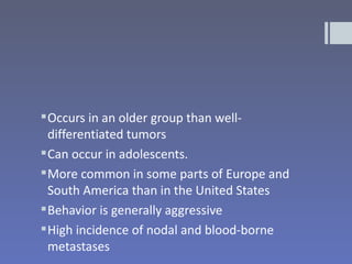  Occurs in an older group than well-
  differentiated tumors
 Can occur in adolescents.
 More common in some parts of Europe and
  South America than in the United States
 Behavior is generally aggressive
 High incidence of nodal and blood-borne
  metastases
 