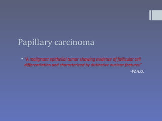 Papillary carcinoma
 “A malignant epithelial tumor showing evidence of follicular cell
  differentiation and characterized by distinctive nuclear features”
                                                              -W.H.O.
 