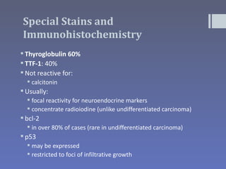 Special Stains and
Immunohistochemistry
 Thyroglobulin 60%
 TTF-1: 40%
 Not reactive for:
   calcitonin
 Usually:
   focal reactivity for neuroendocrine markers
   concentrate radioiodine (unlike undifferentiated carcinoma)
 bcl-2
   in over 80% of cases (rare in undifferentiated carcinoma)
 p53
   may be expressed
   restricted to foci of infiltrative growth
 