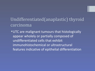Undifferentiated(anaplastic) thyroid
carcinoma
 UTC are malignant tumours that histologically
  appear wholely or partially composed of
  undifferentiated cells that exhibit
  immunohistochemical or ultrastructural
  features indicative of epithelial differentiation
 