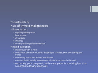  Usually elderly
 5% of thyroid malignancies
 Presentation:
     rapidly growing mass
     hoarseness
     dysphagia
     dyspnea
     usually extrathyroidal extension
 Rapid evolution:
   massive growth in neck
   infiltration of ribbon muscles, esophagus, trachea, skin, and contiguous
    bones
   commonly nodal and distant metastases
   cause of death usually involvement of vital structures in the neck
   extremely poor prognosis, with many patients surviving less than
    6 months following diagnosis
 