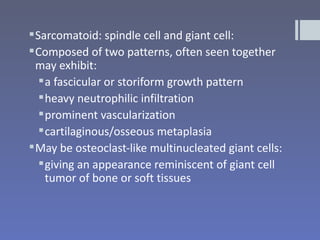  Sarcomatoid: spindle cell and giant cell:
 Composed of two patterns, often seen together
  may exhibit:
    a fascicular or storiform growth pattern
    heavy neutrophilic infiltration
    prominent vascularization
    cartilaginous/osseous metaplasia
 May be osteoclast-like multinucleated giant cells:
    giving an appearance reminiscent of giant cell
     tumor of bone or soft tissues
 