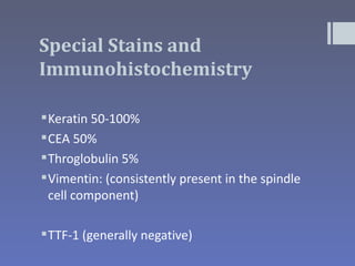 Special Stains and
Immunohistochemistry

 Keratin 50-100%
 CEA 50%
 Throglobulin 5%
 Vimentin: (consistently present in the spindle
  cell component)

 TTF-1 (generally negative)
 