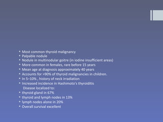    Most common thyroid malignancy
   Palpable nodule
   Nodule in multinodular goitre (in iodine insufficient areas)
   More common in females, rare before 15 years
   Mean age at diagnosis approximately 40 years
   Accounts for >90% of thyroid malignancies in children.
   In 5–10% , history of neck irradiation
   Increased incidence in Hashimoto's thyroiditis
     Disease localized to:
   thyroid gland in 67%
   thyroid and lymph nodes in 13%
   lymph nodes alone in 20%
   Overall survival excellent
 