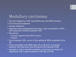 Medullary carcinoma
 Thyroid malignancy with C (parafollicular) cell differentiation.
 5% of thyroid neoplasms
 secrete calcitonin,
 elaborate other polypeptide hormones, such as serotonin, ACTH,
  and vasoactive intestinal peptide (VIP).
 Two forms:
   sporadic (approximately 80% of cases)
   familial
 The remainder 20% occurs in the setting of MEN syndrome 2A or
  2B
 Cases associated with MEN types 2A or 2B occur in younger
  patients, and may even arise during the first decade of life.
 sporadic as well as familial medullary carcinomas are lesions of
  adulthood, with a peak incidence in the 40s and 50s.
 