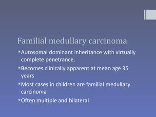 Familial medullary carcinoma
 Autosomal dominant inheritance with virtually
  complete penetrance.
 Becomes clinically apparent at mean age 35
  years
 Most cases in children are familial medullary
  carcinoma
 Often multiple and bilateral
 