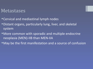 Metastases
 Cervical and mediastinal lymph nodes
 Distant organs, particularly lung, liver, and skeletal
  system
 More common with sporadic and multiple endocrine
  neoplasia (MEN)-IIB than MEN-IIA
 May be the first manifestation and a source of confusion
 