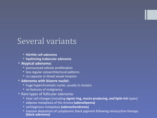 Several variants
   Hürthle cell adenoma
   hyalinizing trabecular adenoma
 Atypical adenoma:
   pronounced cellular proliferation
   less regular cytoarchitectural patterns
   no capsular or blood vessel invasion
 Adenoma with bizarre nuclei:
   huge hyperchromatic nuclei, usually in clusters
   no features of malignancy
 Rare types of follicular adenoma:
     clear cell changes (including signet ring, mucin-producing, and lipid-rich types)
     adipose metaplasia of the stroma (adenolipoma)
     cartilaginous metaplasia (adenochondroma)
     massive deposition of cytoplasmic black pigment following minocycline therapy
      (black adenoma)
 