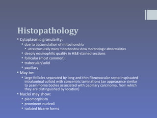 Histopathology
 Cytoplasmic granularity:
   due to accumulation of mitochondria
       ultrastructurally many mitochondria show morphologic abnormalities
     deeply eosinophilic quality in H&E-stained sections
     follicular (most common)
     trabecular/solid
     papillary
 May be:
   large follicles separated by long and thin fibrovascular septa inspissated
    intraluminal colloid with concentric laminations (an appearance similar
    to psammoma bodies associated with papillary carcinoma, from which
    they are distinguished by location)
 Nuclei may show:
   pleomorphism
   prominent nucleoli
   isolated bizarre forms
 