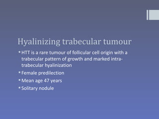 Hyalinizing trabecular tumour
 HTT is a rare tumour of follicular cell origin with a
  trabecular pattern of growth and marked intra-
  trabecular hyalinization
 Female predilection
 Mean age 47 years
 Solitary nodule
 
