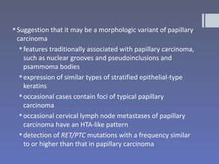  Suggestion that it may be a morphologic variant of papillary
  carcinoma
    features traditionally associated with papillary carcinoma,
     such as nuclear grooves and pseudoinclusions and
     psammoma bodies
    expression of similar types of stratified epithelial-type
     keratins
    occasional cases contain foci of typical papillary
     carcinoma
    occasional cervical lymph node metastases of papillary
     carcinoma have an HTA-like pattern
    detection of RET/PTC mutations with a frequency similar
     to or higher than that in papillary carcinoma
 