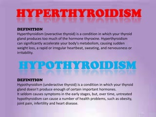 DEFINITION
Hyperthyroidism (overactive thyroid) is a condition in which your thyroid
gland produces too much of the hormone thyroxine. Hyperthyroidism
can significantly accelerate your body's metabolism, causing sudden
weight loss, a rapid or irregular heartbeat, sweating, and nervousness or
irritability.




DEFINITION
Hypothyroidism (underactive thyroid) is a condition in which your thyroid
gland doesn't produce enough of certain important hormones.
It seldom causes symptoms in the early stages, but, over time, untreated
hypothyroidism can cause a number of health problems, such as obesity,
joint pain, infertility and heart disease.
 