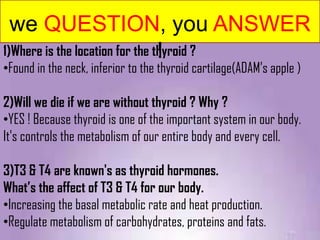 we QUESTION, you ANSWER
1)Where is the location for the thyroid ?
                                 !
•Found in the neck, inferior to the thyroid cartilage(ADAM’s apple )

2)Will we die if we are without thyroid ? Why ?
•YES ! Because thyroid is one of the important system in our body.
It's controls the metabolism of our entire body and every cell.

3)T3 & T4 are known's as thyroid hormones.
What’s the affect of T3 & T4 for our body.
•Increasing the basal metabolic rate and heat production.
•Regulate metabolism of carbohydrates, proteins and fats.
 