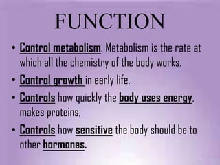 FUNCTION
• Control metabolism. Metabolism is the rate at
  which all the chemistry of the body works.
• Control growth in early life.
• Controls how quickly the body uses energy,
  makes proteins,
• Controls how sensitive the body should be to
  other hormones.
 