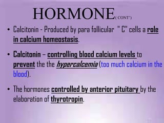 HORMONE                         ( CONT’)


• Calcitonin - Produced by para follicular " C" cells a role
  in calcium homeostasis.
• Calcitonin – controlling blood calcium levels to
  prevent the the hypercalcemia (too much calcium in the
  blood).
• The hormones controlled by anterior pituitary by the
  elaboration of thyrotropin.
 