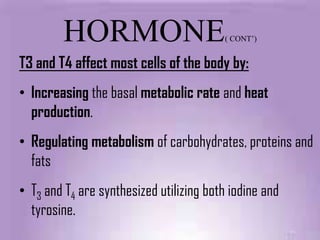 HORMONE                           ( CONT’)


T3 and T4 affect most cells of the body by:
• Increasing the basal metabolic rate and heat
  production.
• Regulating metabolism of carbohydrates, proteins and
  fats
• T3 and T4 are synthesized utilizing both iodine and
  tyrosine.
 