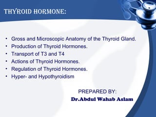 THYROID HORMONE:


•   Gross and Microscopic Anatomy of the Thyroid Gland.
•   Production of Thyroid Hormones.
•   Transport of T3 and T4
•   Actions of Thyroid Hormones.
•   Regulation of Thyroid Hormones.
•   Hyper- and Hypothyroidism

                              PREPARED BY:
                            Dr.Abdul Wahab Aslam
 