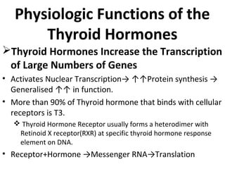 Physiologic Functions of the
Thyroid Hormones
Thyroid Hormones Increase the Transcription
of Large Numbers of Genes
• Activates Nuclear Transcription→ ↑↑Protein synthesis →
Generalised ↑↑ in function.
• More than 90% of Thyroid hormone that binds with cellular
receptors is T3.
 Thyroid Hormone Receptor usually forms a heterodimer with
Retinoid X receptor(RXR) at specific thyroid hormone response
element on DNA.
• Receptor+Hormone →Messenger RNA→Translation
 