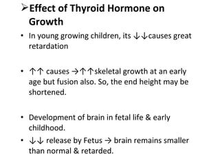 Effect of Thyroid Hormone on
Growth
• In young growing children, its ↓↓causes great
retardation
• ↑↑ causes →↑↑skeletal growth at an early
age but fusion also. So, the end height may be
shortened.
• Development of brain in fetal life & early
childhood.
• ↓↓ release by Fetus → brain remains smaller
than normal & retarded.
 