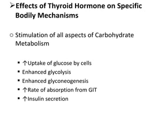 Effects of Thyroid Hormone on Specific
Bodily Mechanisms
o Stimulation of all aspects of Carbohydrate
Metabolism
 ↑Uptake of glucose by cells
 Enhanced glycolysis
 Enhanced glyconeogenesis
 ↑Rate of absorption from GIT
 ↑Insulin secretion
 