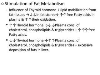 o Stimulation of Fat Metabolism
– Influence of Thyroid hormone→Lipid mobilization from
fat tissues →↓↓in fat stores→ ↑↑free Fatty acids in
plasma & ↑↑their oxidation.
 ↑↑Thyroid hormone →↓↓Plasma conc. of
cholesterol, phospholipids & triglycerides + ↑↑↑free
Fatty acids.
 ↓↓Thyriod hormone →↑↑Plasma conc. of
cholesterol, phospholipids & triglycerides + excessive
deposition of fats in liver.
 