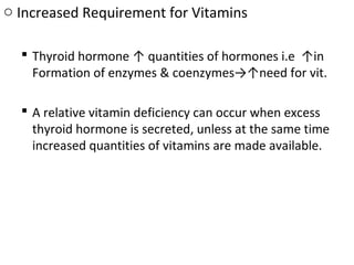 o Increased Requirement for Vitamins
 Thyroid hormone ↑ quantities of hormones i.e ↑in
Formation of enzymes & coenzymes→↑need for vit.
 A relative vitamin deficiency can occur when excess
thyroid hormone is secreted, unless at the same time
increased quantities of vitamins are made available.
 