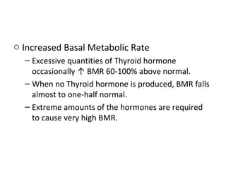 o Increased Basal Metabolic Rate
– Excessive quantities of Thyroid hormone
occasionally ↑ BMR 60-100% above normal.
– When no Thyroid hormone is produced, BMR falls
almost to one-half normal.
– Extreme amounts of the hormones are required
to cause very high BMR.
 