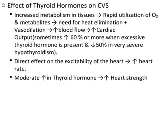 o Effect of Thyroid Hormones on CVS
 Increased metabolism in tissues → Rapid utilization of O₂
& metabolites → need for heat elimination +
Vasodilation →↑blood flow→↑Cardiac
Output(sometimes ↑ 60 % or more when excessive
thyroid hormone is present & ↓50% in very severe
hypothyroidism).
 Direct effect on the excitability of the heart → ↑ heart
rate.
 Moderate ↑in Thyroid hormone →↑ Heart strength
 