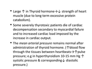  Large ↑ in Thyroid hormone→↓ strength of heart
muscle (due to long term excessive protein
catabolism).
 Some severely thyrotoxic patients die of cardiac
decompensation secondary to myocardial failure
and to increased cardiac load imposed by the
increase in cardiac output.
 The mean arterial pressure remains normal after
administration of thyroid hormone. (↑blood flow
through the tissues between heartbeats→↑pulse
pressure; e.g in hyperthyroidism 10-15 mm Hg ↑
systolic pressure & corresponding↓ diastolic
pressure.)
 