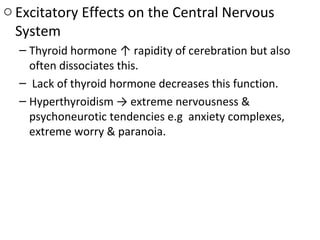 o Excitatory Effects on the Central Nervous
System
– Thyroid hormone ↑ rapidity of cerebration but also
often dissociates this.
– Lack of thyroid hormone decreases this function.
– Hyperthyroidism → extreme nervousness &
psychoneurotic tendencies e.g anxiety complexes,
extreme worry & paranoia.
 
