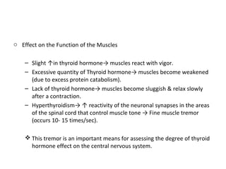 o Effect on the Function of the Muscles
– Slight ↑in thyroid hormone→ muscles react with vigor.
– Excessive quantity of Thyroid hormone→ muscles become weakened
(due to excess protein catabolism).
– Lack of thyroid hormone→ muscles become sluggish & relax slowly
after a contraction.
– Hyperthyroidism→ ↑ reactivity of the neuronal synapses in the areas
of the spinal cord that control muscle tone → Fine muscle tremor
(occurs 10- 15 times/sec).
 This tremor is an important means for assessing the degree of thyroid
hormone effect on the central nervous system.
 