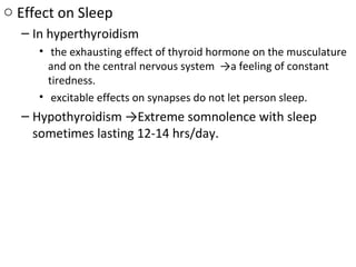 o Effect on Sleep
– In hyperthyroidism
• the exhausting effect of thyroid hormone on the musculature
and on the central nervous system →a feeling of constant
tiredness.
• excitable effects on synapses do not let person sleep.
– Hypothyroidism →Extreme somnolence with sleep
sometimes lasting 12-14 hrs/day.
 