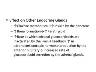 o Effect on Other Endocrine Glands
– ↑Glucose metabolism→↑Insulin by the pancreas
– ↑Bone formation→↑Parathyroid
– ↑Rate at which adrenal glucocorticoids are
inactivated by the liver→ feedback ↑ in
adrenocorticotropic hormone production by the
anterior pituitary→ increased rate of
glucocorticoid secretion by the adrenal glands.
 