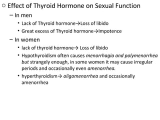 o Effect of Thyroid Hormone on Sexual Function
– In men
• Lack of Thyroid hormone→Loss of libido
• Great excess of Thyroid hormone→Impotence
– In women
• lack of thyroid hormone→ Loss of libido
• Hypothyroidism often causes menorrhagia and polymenorrhea
but strangely enough, in some women it may cause irregular
periods and occasionally even amenorrhea.
• hyperthyroidism→ oligomenorrhea and occasionally
amenorrhea
 