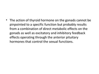 • The action of thyroid hormone on the gonads cannot be
pinpointed to a specific function but probably results
from a combination of direct metabolic effects on the
gonads as well as excitatory and inhibitory feedback
effects operating through the anterior pituitary
hormones that control the sexual functions.
 