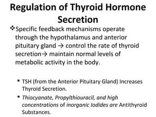 Regulation of Thyroid Hormone
Secretion
Specific feedback mechanisms operate
through the hypothalamus and anterior
pituitary gland → control the rate of thyroid
secretion→ maintain normal levels of
metabolic activity in the body.
 TSH (from the Anterior Pituitary Gland) Increases
Thyroid Secretion.
 Thiocyanate, Propylthiouracil, and high
concentrations of inorganic Iodides are Antithyroid
Substances.
 
