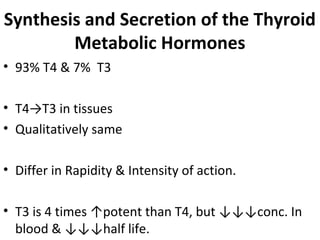 Synthesis and Secretion of the Thyroid
Metabolic Hormones
• 93% T4 & 7% T3
• T4→T3 in tissues
• Qualitatively same
• Differ in Rapidity & Intensity of action.
• T3 is 4 times ↑potent than T4, but ↓↓↓conc. In
blood & ↓↓↓half life.
 