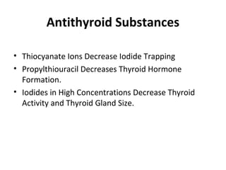 Antithyroid Substances
• Thiocyanate Ions Decrease Iodide Trapping
• Propylthiouracil Decreases Thyroid Hormone
Formation.
• Iodides in High Concentrations Decrease Thyroid
Activity and Thyroid Gland Size.
 