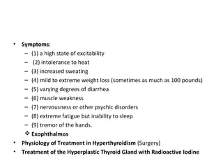 • Symptoms:
– (1) a high state of excitability
– (2) intolerance to heat
– (3) increased sweating
– (4) mild to extreme weight loss (sometimes as much as 100 pounds)
– (5) varying degrees of diarrhea
– (6) muscle weakness
– (7) nervousness or other psychic disorders
– (8) extreme fatigue but inability to sleep
– (9) tremor of the hands.
 Exophthalmos
• Physiology of Treatment in Hyperthyroidism (Surgery)
• Treatment of the Hyperplastic Thyroid Gland with Radioactive Iodine
 