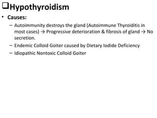 Hypothyroidism
• Causes:
– Autoimmunity destroys the gland (Autoimmune Thyroiditis in
most cases) → Progressive deterioration & fibrosis of gland → No
secretion.
– Endemic Colloid Goiter caused by Dietary Iodide Deficiency
– Idiopathic Nontoxic Colloid Goiter
 