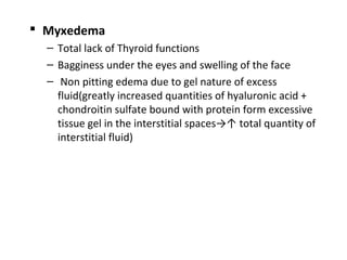  Myxedema
– Total lack of Thyroid functions
– Bagginess under the eyes and swelling of the face
– Non pitting edema due to gel nature of excess
fluid(greatly increased quantities of hyaluronic acid +
chondroitin sulfate bound with protein form excessive
tissue gel in the interstitial spaces→↑ total quantity of
interstitial fluid)
 