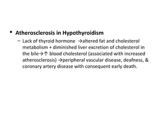  Atherosclerosis in Hypothyroidism
– Lack of thyroid hormone →altered fat and cholesterol
metabolism + diminished liver excretion of cholesterol in
the bile→↑ blood cholesterol (associated with increased
atherosclerosis) →peripheral vascular disease, deafness, &
coronary artery disease with consequent early death.
 